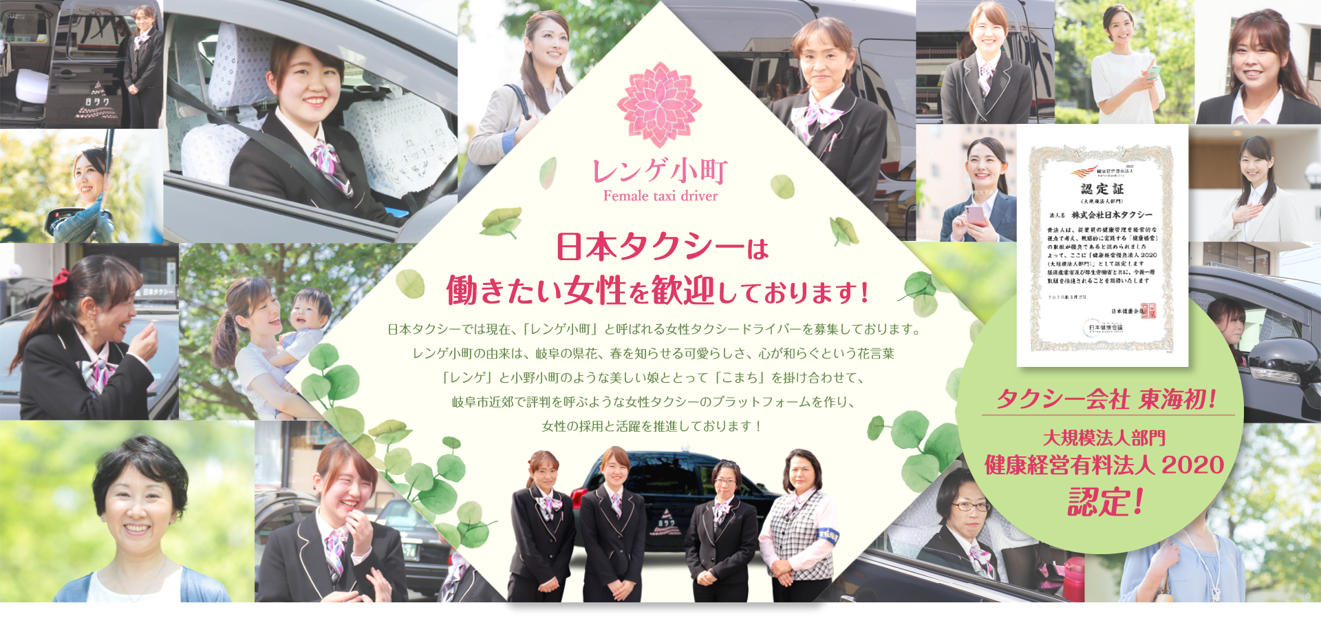 日本タクシーは働きたい女性を歓迎しております！日本タクシーでは現在、「レンゲ小町」と呼ばれる女性タクシードライバーを募集しております。レンゲ小町の由来は、岐阜の県花、春を知らせる可愛らしさ、心が和らぐという花言葉「レンゲ」と小野小町のような美しい娘ととって「こまち」を掛け合わせて、岐阜市近郊で評判を呼ぶような女性タクシーのプラットフォームを作り、女性の採用と活躍を推進しております！